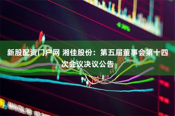 新股配资门户网 湘佳股份：第五届董事会第十四次会议决议公告