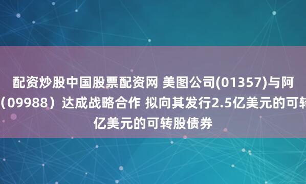 配资炒股中国股票配资网 美图公司(01357)与阿里巴巴（09988）达成战略合作 拟向其发行2.5亿美元的可转股债券