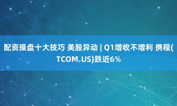 配资操盘十大技巧 美股异动 | Q1增收不增利 携程(TCOM.US)跌近6%