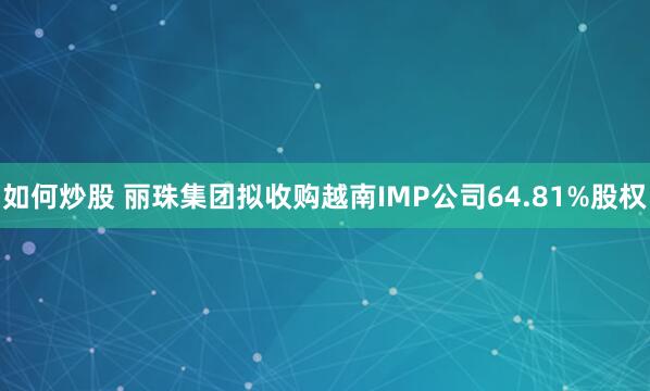 如何炒股 丽珠集团拟收购越南IMP公司64.81%股权