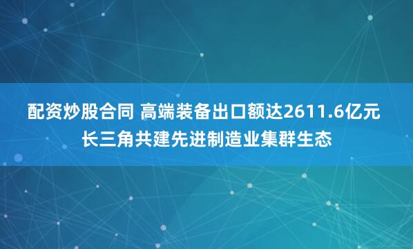 配资炒股合同 高端装备出口额达2611.6亿元 长三角共建先进制造业集群生态