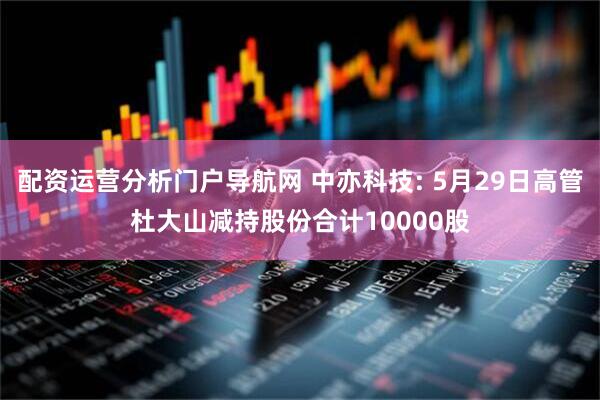 配资运营分析门户导航网 中亦科技: 5月29日高管杜大山减持股份合计10000股