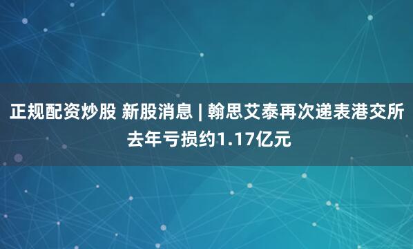 正规配资炒股 新股消息 | 翰思艾泰再次递表港交所 去年亏损约1.17亿元