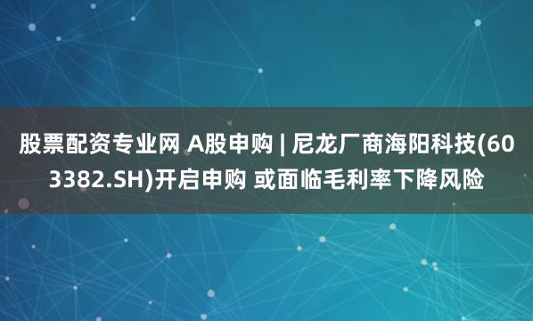 股票配资专业网 A股申购 | 尼龙厂商海阳科技(603382.SH)开启申购 或面临毛利率下降风险