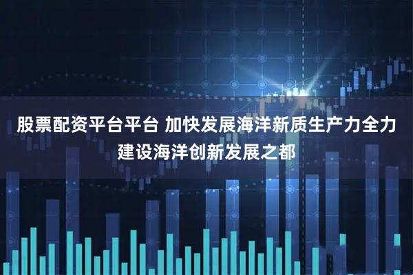 股票配资平台平台 加快发展海洋新质生产力全力建设海洋创新发展之都