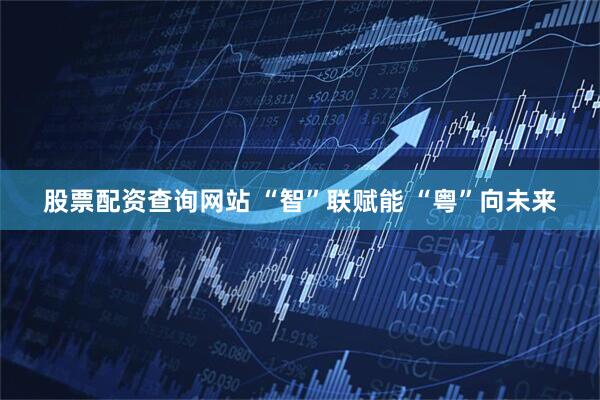 股票配资查询网站 “智”联赋能 “粤”向未来