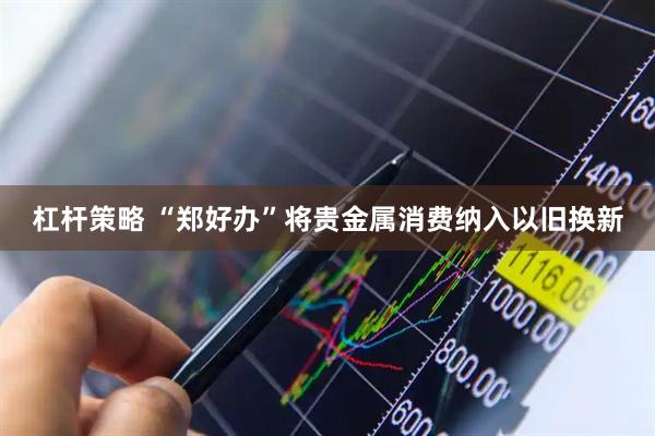 杠杆策略 “郑好办”将贵金属消费纳入以旧换新