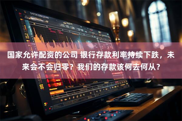 国家允许配资的公司 银行存款利率持续下跌，未来会不会归零？我们的存款该何去何从？