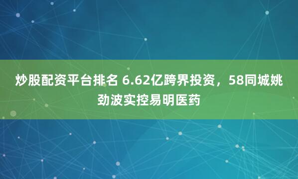 炒股配资平台排名 6.62亿跨界投资，58同城姚劲波实控易明医药