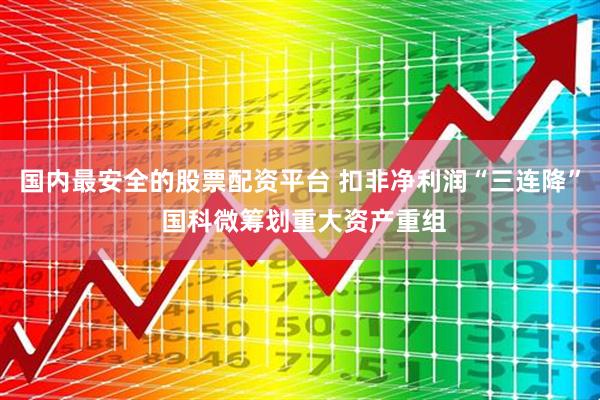国内最安全的股票配资平台 扣非净利润“三连降” 国科微筹划重大资产重组