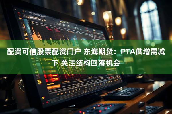 配资可信股票配资门户 东海期货：PTA供增需减下 关注结构回落机会