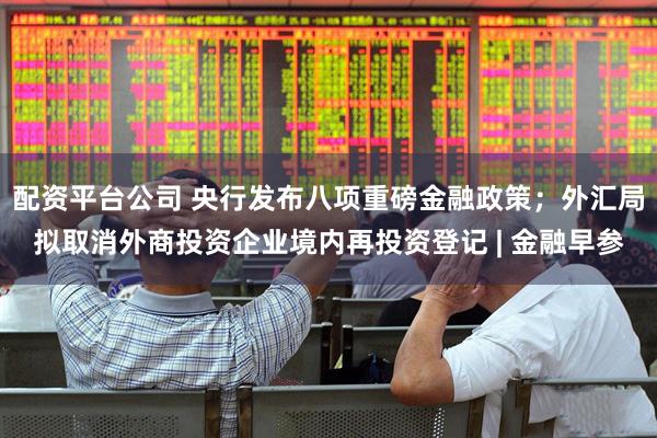 配资平台公司 央行发布八项重磅金融政策；外汇局拟取消外商投资企业境内再投资登记 | 金融早参
