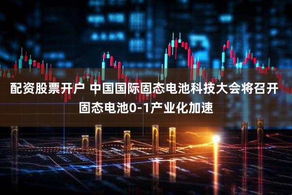 配资股票开户 中国国际固态电池科技大会将召开 固态电池0-1产业化加速
