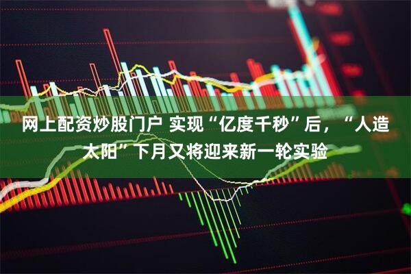 网上配资炒股门户 实现“亿度千秒”后，“人造太阳”下月又将迎来新一轮实验
