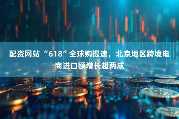 配资网站 “618”全球购提速，北京地区跨境电商进口额增长超两成