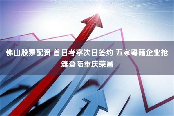 佛山股票配资 首日考察次日签约 五家粤籍企业抢滩登陆重庆荣昌