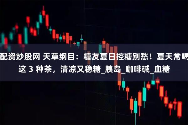配资炒股网 天草纲目：糖友夏日控糖别愁！夏天常喝这 3 种茶，清凉又稳糖_胰岛_咖啡碱_血糖
