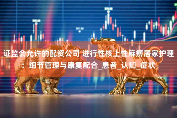 证监会允许的配资公司 进行性核上性麻痹居家护理：细节管理与康复配合_患者_认知_症状