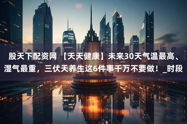 股天下配资网 【天天健康】未来30天气温最高、湿气最重，三伏天养生这6件事千万不要做！_时段