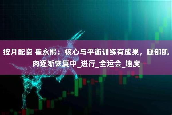 按月配资 崔永熙：核心与平衡训练有成果，腿部肌肉逐渐恢复中_进行_全运会_速度