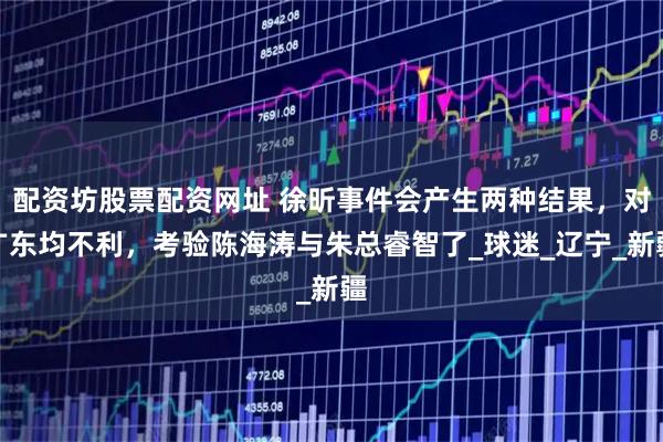 配资坊股票配资网址 徐昕事件会产生两种结果，对广东均不利，考验陈海涛与朱总睿智了_球迷_辽宁_新疆