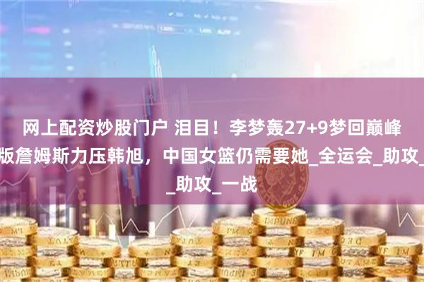 网上配资炒股门户 泪目！李梦轰27+9梦回巅峰，女版詹姆斯力压韩旭，中国女篮仍需要她_全运会_助攻_一战