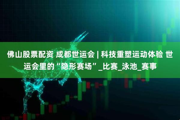佛山股票配资 成都世运会 | 科技重塑运动体验 世运会里的“隐形赛场”_比赛_泳池_赛事