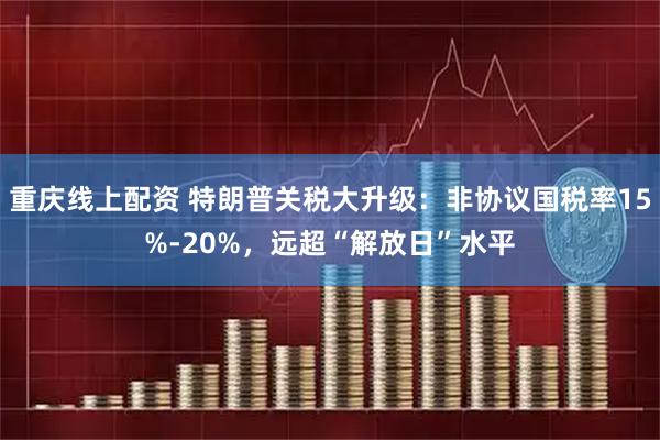 重庆线上配资 特朗普关税大升级：非协议国税率15%-20%，远超“解放日”水平