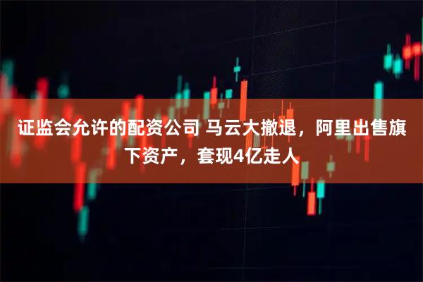 证监会允许的配资公司 马云大撤退，阿里出售旗下资产，套现4亿走人