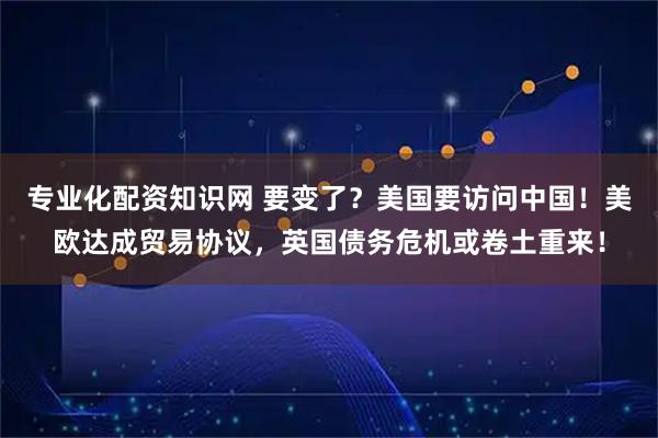 专业化配资知识网 要变了？美国要访问中国！美欧达成贸易协议，英国债务危机或卷土重来！