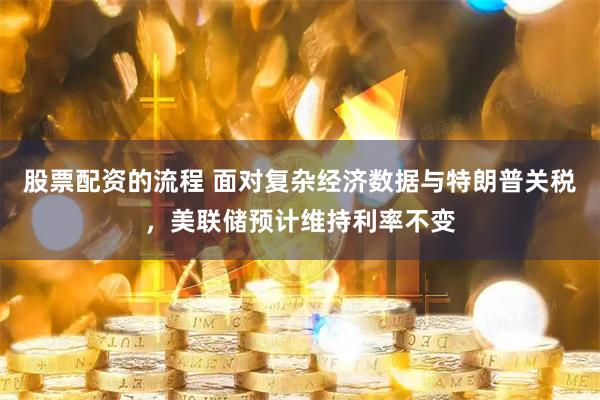 股票配资的流程 面对复杂经济数据与特朗普关税，美联储预计维持利率不变