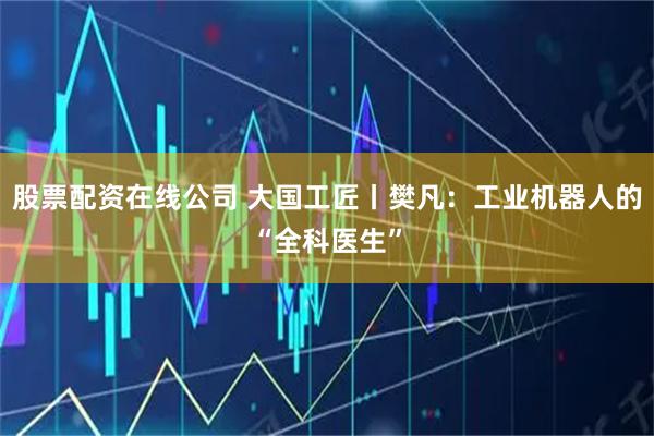 股票配资在线公司 大国工匠丨樊凡：工业机器人的“全科医生”