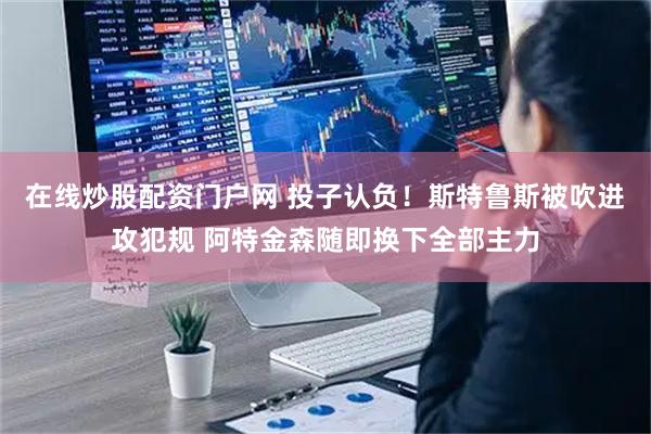 在线炒股配资门户网 投子认负！斯特鲁斯被吹进攻犯规 阿特金森随即换下全部主力