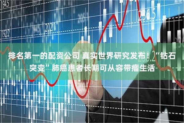 排名第一的配资公司 真实世界研究发布！“钻石突变”肺癌患者长期可从容带瘤生活