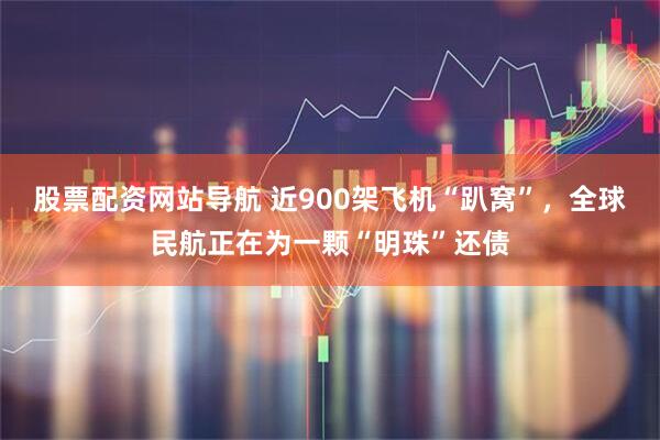 股票配资网站导航 近900架飞机“趴窝”，全球民航正在为一颗“明珠”还债